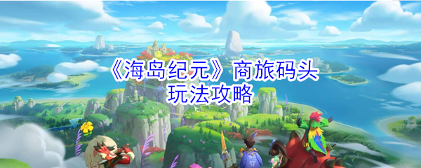《海岛纪元》商旅码头玩法攻略